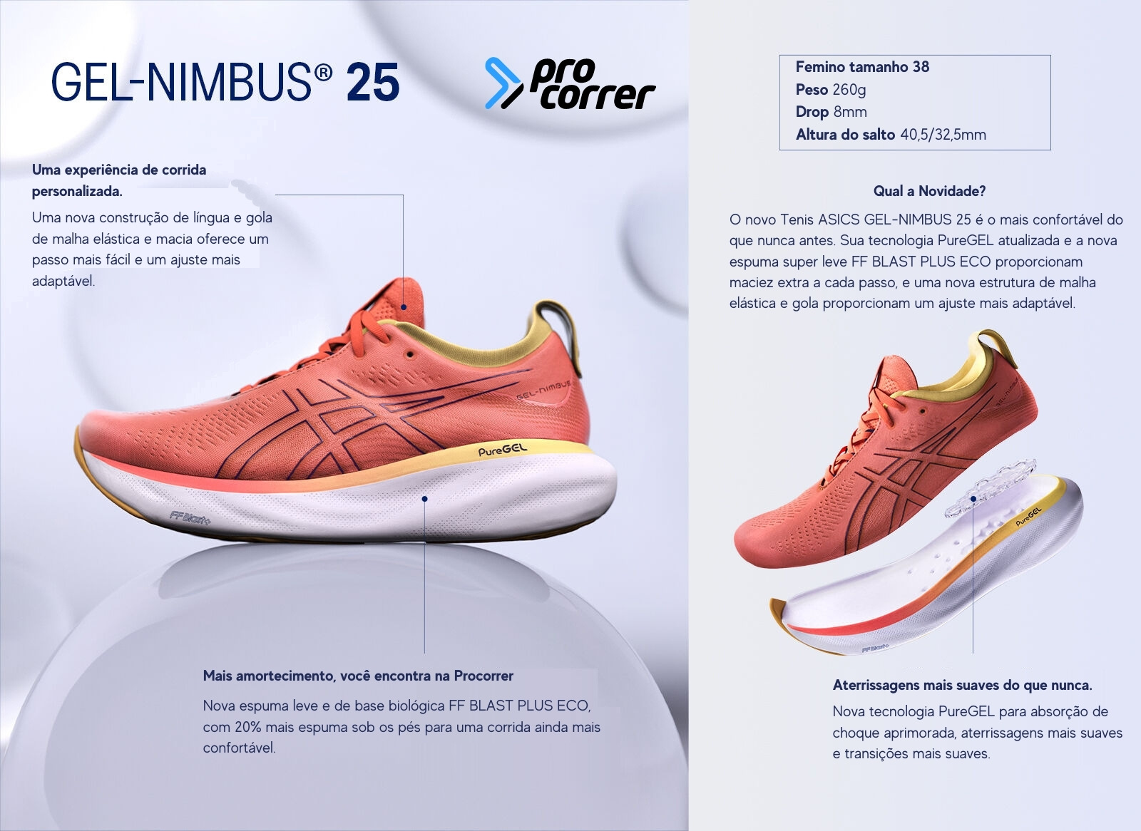 O Tenis ASICS GEL-NIMBUS é um dos modelos mais vendidos no mundo, e agora, na versão 25 é o mais confortável do que nunca antes. Muitos corredores vão adorar.  Compre agora, online no site da Procorrer o novo Tenis Asics Gel Nimbus 25, e receba em casa  Sua tecnologia PureGEL atualizada, para absorção de choque aprimorada, aterrissagens e transições mais suaves.  Nova espuma leve e de base biológica FF BLAST PLUS ECO, com 20% mais espuma sob os pés para uma corrida ainda mais confortável proporcionam maciez extra a cada passo  Uma nova construção de língua e gola de malha elástica e macia oferece um passo mais fácil e um ajuste mais adaptável Uma experiência de corrida personalizada.  Com Peso de 260 gramas no modelo feminino, tamanho 38, com Drop de 8mm Altura do salto 40,5 milimetros no calcanhar, e 32,5 milimetros na ponta dos dedos.