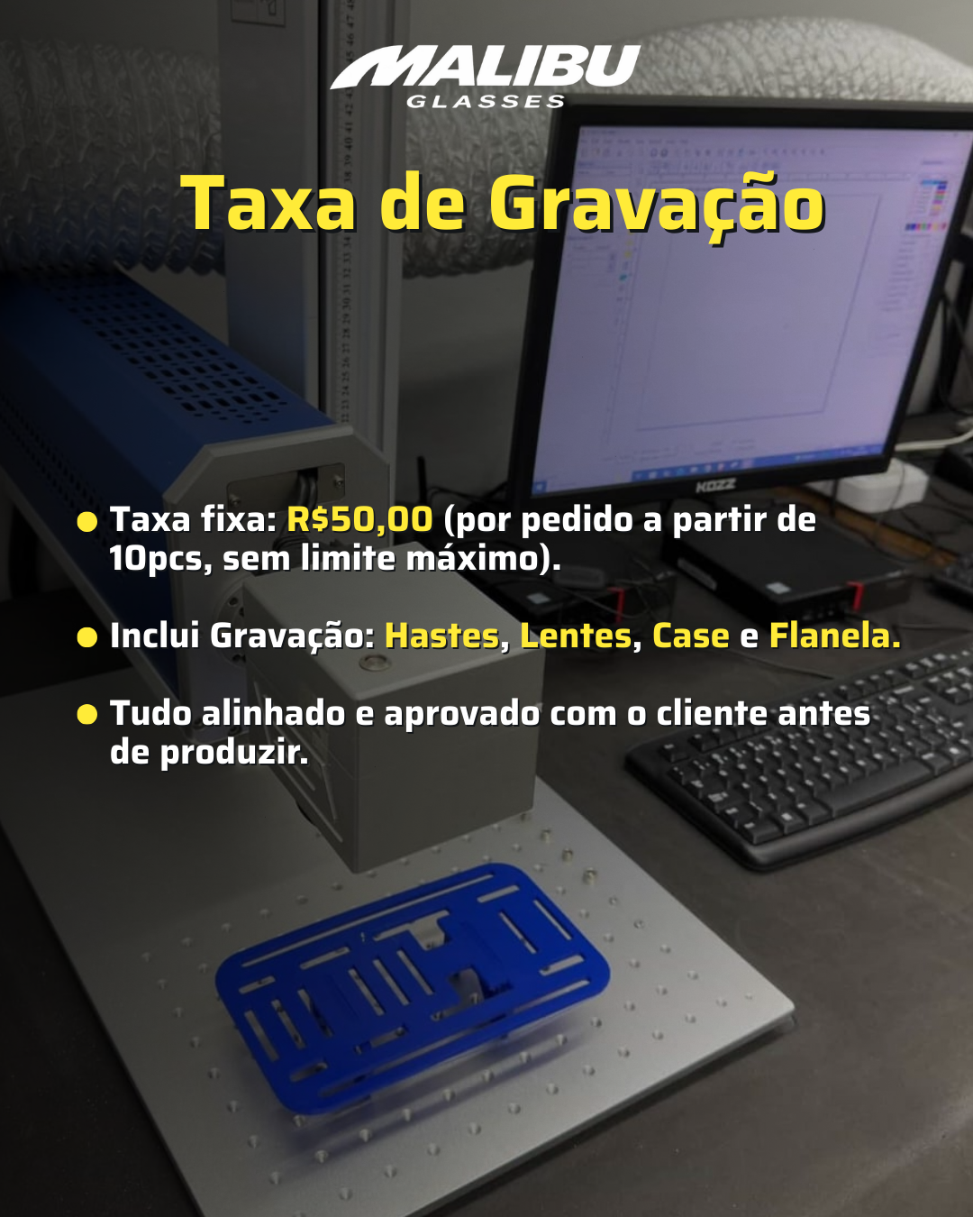 Personaliza&ccedil;&atilde;o da sua marca  Oferecemos o servi&ccedil;o de grava&ccedil;&atilde;o da sua marca nos produtos Malibu Glasses.  A taxa de personaliza&ccedil;&atilde;o &eacute; R$50 por pedido, v&aacute;lida para pedidos a partir de 10 unidades, independentemente da quantidade de pe&ccedil;as.  A grava&ccedil;&atilde;o pode ser feita em:  Hastes dos &oacute;culos  Lentes  Cases  Flanelas  Antes da produ&ccedil;&atilde;o, todo o layout &eacute; enviado para aprova&ccedil;&atilde;o do cliente.