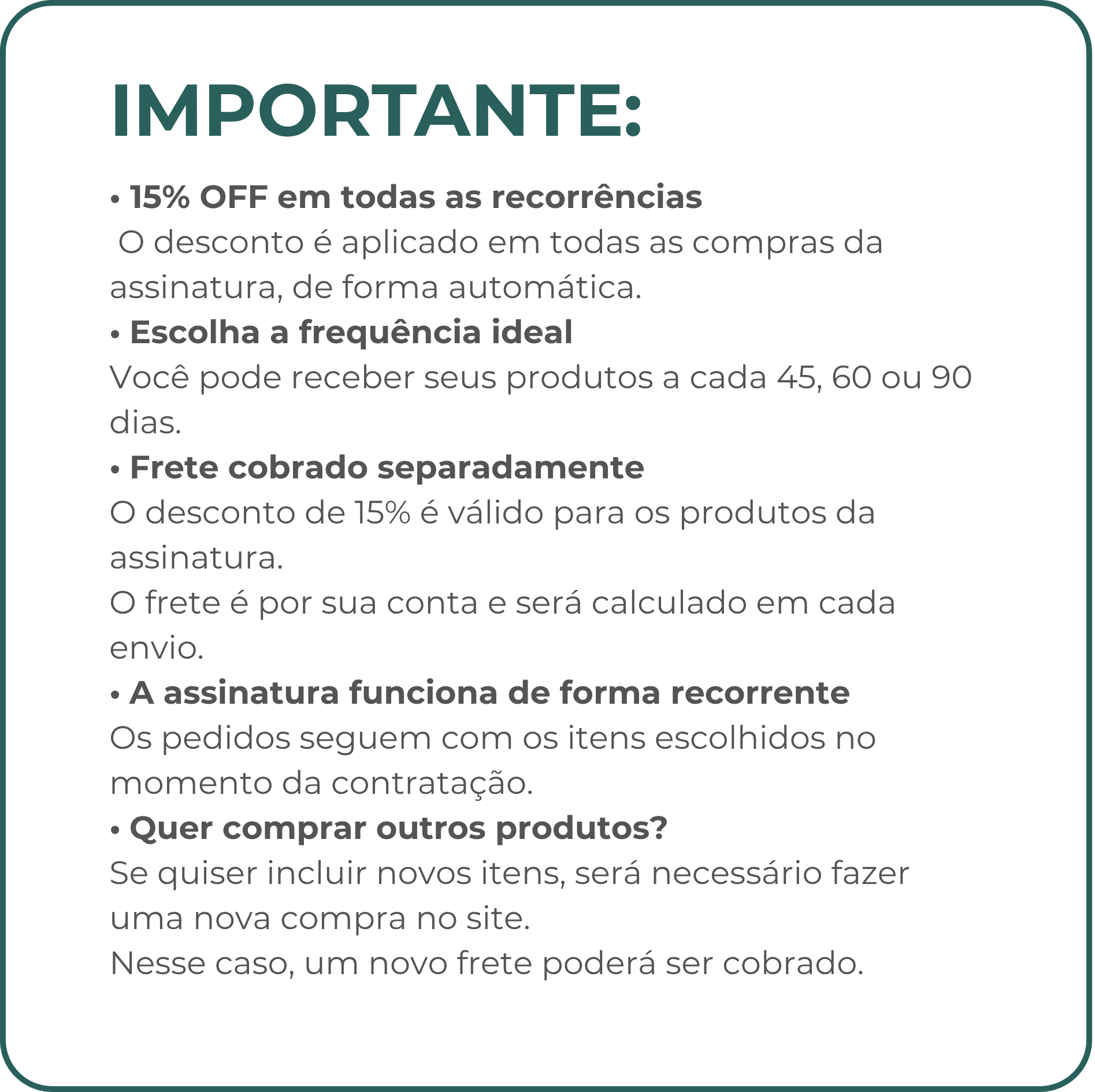 IMPORTANTE! 15% OFF em todas as recorrências O desconto é aplicado em todas as compras da assinatura, de forma automática. • Escolha a frequência ideal Você pode receber seus produtos a cada 45, 60 ou 90 dias. • Frete cobrado separadamente O desconto de 15% é válido para os produtos da assinatura. O frete é por sua conta e será calculado em cada envio. • A assinatura funciona de forma recorrente Os pedidos seguem com os itens escolhidos no momento da contratação. • Quer comprar outros produtos? Se quiser incluir novos itens, será necessário fazer uma nova compra no site. Nesse caso, um novo frete poderá ser cobrado.