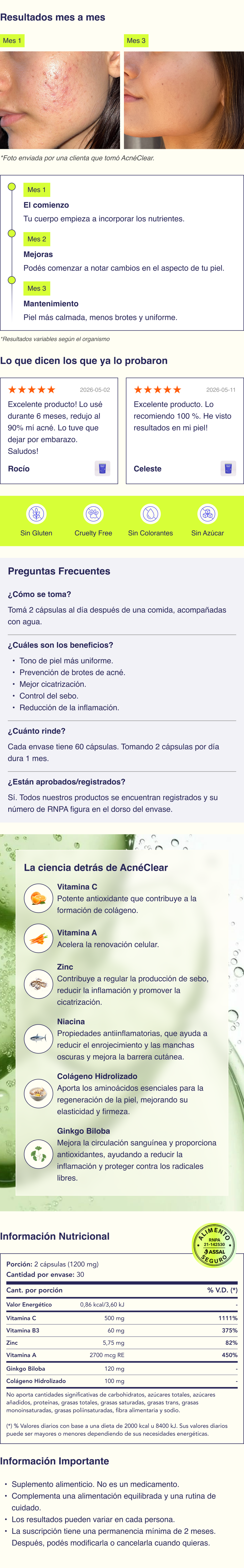 AcnéClear® (30 días) Con una poderosa combinación de ingredientes naturales AcnéClear® ofrece una fórmula avanzada, co-creada por dermatólogos y doctores. Ingredientes Todos nuestros ingredientes están aprobados por la ANMAT y son completamente seguros para el consumo. No contienen conservantes ni colorantes artificiales, siendo una opción más natural para cuidar tu piel. Vitamina A: conocida por su capacidad para acelerar la renovación celular y reducir la producción de sebo, ayudando a prevenir la obstrucción de los poros. Vitamina C: un potente antioxidante que ayuda a reducir la inflamación, mejorar la salud de la piel y promover la cicatrización de las imperfecciones. Colágeno Hidrolizado: aporta los aminoácidos esenciales para la regeneración de la piel, mejorando su elasticidad y firmeza. Niacina: conocida por sus propiedades antiinflamatorias, que ayuda a reducir el enrojecimiento y las manchas oscuras, mientras mejora la función de la barrera cutánea. Zinc: contribuye a regular la producción de sebo, reducir la inflamación y promover la cicatrización de la piel. Ginkgo Biloba: un extracto vegetal que mejora la circulación sanguínea y proporciona antioxidantes, ayudando a reducir la inflamación y proteger la piel contra el daño de los radicales libres. Cómo se toma La dosis recomendada de nuestras cápsulas es de 2 al día. Deben tomarse después de las comidas de la mañana, acompañadas de un vaso de agua. La hidratación adecuada ayuda a que los ingredientes activos se absorban de manera más efectiva en tu organismo. Contenido 60 cápsulas por cada envase. Beneficios Tono de piel más uniforme. Prevención de brotes de acné. Mejor cicatrización. Control del sebo. Reducción de la inflamación. Composición Vitamina C (ácido ascórbico); Ginkgo (Ginkgo biloba L.), hojas, extracto seco; Colágeno Hidrolizado (Tipo I y III); Vitamina B3 (niacina); Zinc, Gluconato; Vitamina A (15% retinol palmitato); Celulosa microcristalina (EST); Magnesio, estearato (ANAH); Dióxido de silicio (ANAH); Cápsulas de gelatina. Aprobado por Nuestros suplementos están formulados con ingredientes de alta calidad y en dosis aprobadas por la ANMAT, asegurando su seguridad y eficacia. Nuestros suplementos fueron desarrollados en conjunto por médicos, dermatólogos, químicos y farmacéuticos, quienes aportan su experiencia científica para crear fórmulas efectivas y confiables. Información importante Suplemento alimenticio. No es un medicamento. Actúan de forma progresiva y acompañan una rutina integral de cuidado de la piel. Resultados variables según cada organismo. Al suscribirte a nuestros productos, aceptás un compromiso mínimo de permanencia de 2 meses. Durante este período no será posible cancelar la suscripción. Pasado este plazo, podrás modificar, cancelar tu suscripción en cualquier momento contactando a nuestro equipo de atención. VER PREGUNTAS FRECUENTES Antiacné, tratamientos para el acné, cremas para el acné, cuidado de la piel con acné, cómo tratar el acné, remedios para el acné, productos para piel con acné, eliminar granos y espinillas, acné causas y soluciones, piel grasa con acné, rutina de cuidado para el acné, alimentos que empeoran el acné, tratamientos naturales para el acné, acné en la cara soluciones, cómo reducir el acné, tipos de acné y tratamientos