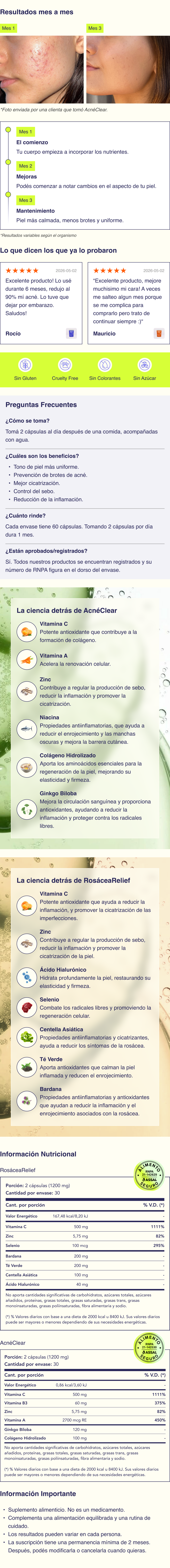 AcnéClear: ✷ Vitamina A, conocida por su capacidad para acelerar la renovación celular y reducir la producción de sebo, ayudando a prevenir la obstrucción de los poros. ✷ Vitamina C, un potente antioxidante que ayuda a reducir la inflamación, mejorar la salud de la piel y promover la cicatrización de las imperfecciones. ✷ Colágeno Hidrolizado, que aporta los aminoácidos esenciales para la regeneración de la piel, mejorando su elasticidad y firmeza. ✷ Niacina, conocida por sus propiedades antiinflamatorias, que ayuda a reducir el enrojecimiento y las manchas oscuras, mientras mejora la función de la barrera cutánea. ✷ Zinc, que contribuye a regular la producción de sebo, reducir la inflamación y promover la cicatrización de la piel. ✷ Ginkgo Biloba, un extracto vegetal que mejora la circulación sanguínea y proporciona antioxidantes, ayudando a reducir la inflamación y proteger la piel contra el daño de los radicales libres. RosáceaRelief: ✷ Vitamina C, un potente antioxidante que ayuda a reducir la inflamación y mejorar la salud de la piel. ✷ Ácido Hialurónico, que hidrata profundamente la piel, restaurando su elasticidad y firmeza. ✷ Zinc, que contribuye a regular la producción de sebo y promover la cicatrización de la piel. ✷ Extracto de Té Verde, que aporta antioxidantes que calman la piel inflamada y reducen el enrojecimiento. ✷ Selenio, que apoya la salud de la piel combatiendo los radicales libres y promoviendo la regeneración celular. ✷ Extracto de Centella Asiática, conocido por sus propiedades antiinflamatorias y cicatrizantes, ayuda a reducir los síntomas de la rosácea. ✷ Bardana, una hierba conocida por sus propiedades antiinflamatorias y antioxidantes que ayudan a reducir la inflamación y el enrojecimiento asociados con la rosácea. Cómo se toma La dosis recomendada de nuestras cápsulas es de 1 cápsula de AcnéClear y 1 de RosáceaRelief al día. Deben tomarse después de las comidas de la mañana, acompañadas de un vaso de agua. La hidratación adecuada ayuda a que los ingredientes activos se absorban de manera más efectiva en tu organismo. Contenido 60 cápsulas por cada envase. Beneficios Tono de piel más uniforme. Mejor cicatrización. Control del sebo. Reducción de la inflamación. Piel más hidratada. Composición AcnéClear: Vitamina C (ácido ascórbico); Ginkgo (Ginkgo biloba L.), hojas, extracto seco; Colágeno Hidrolizado (Tipo I y III); Vitamina B3 (niacina); Zinc, Gluconato; Vitamina A (15% retinol palmitato); Celulosa microcristalina (EST); Magnesio, estearato (ANAH); Dióxido de silicio (ANAH); Cápsulas de gelatina. RosáceaRelief: Vitamina C (ácido ascórbico); Bardana (Arctium lappa L.) raíz, extracto seco; Té Verde (Camelia sinensis L.) hojas, extracto seco; Centella (Hydrocotyle asiática) hojas, extracto seco; Ácido Hialurónico; Zinc, Gluconato; Selenito de sodio; Celulosa microcristalina (EST); Magnesio, estearato (ANAH); Dióxido de silicio (ANAH); Cápsulas de gelatina. Aprobado por Nuestros suplementos están formulados con ingredientes de alta calidad y en dosis aprobadas por la ANMAT, asegurando su seguridad y eficacia. Nuestros suplementos fueron desarrollados en conjunto por médicos, dermatólogos, químicos y farmacéuticos, quienes aportan su experiencia científica para crear fórmulas efectivas y confiable. Información importante Suplemento alimenticio. No es un medicamento. Actúan de forma progresiva y acompañan una rutina integral de cuidado de la piel. Resultados variables según cada organismo.