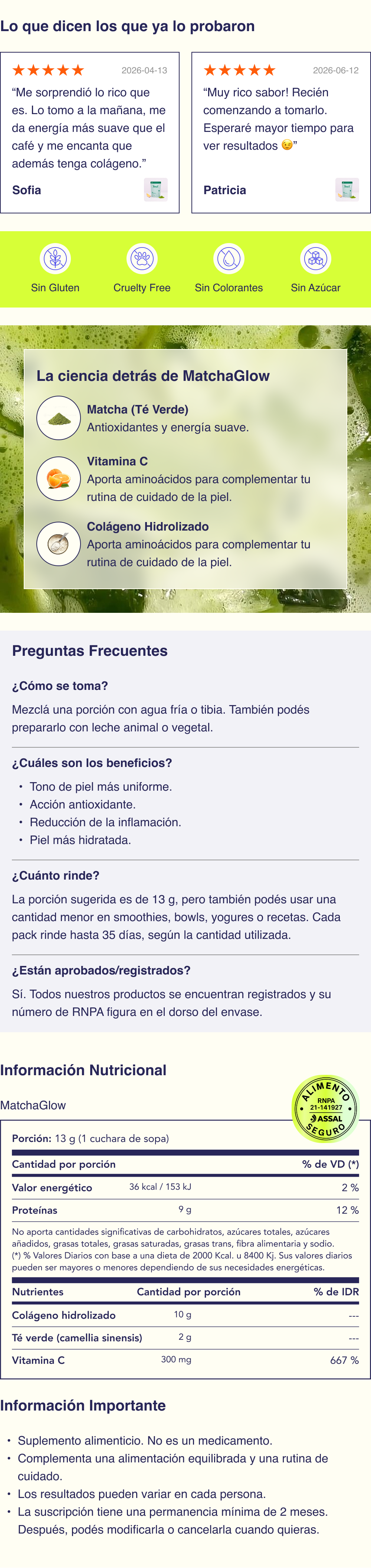  Ingredientes Todos los ingredientes de MatchaGlow&reg; est&aacute;n aprobados por ANMAT y son seguros para el consumo. No contiene conservantes ni colorantes artificiales, siendo una opci&oacute;n simple y consciente para sumar a tu rutina diaria.   Col&aacute;geno hidrolizado: fuente de amino&aacute;cidos que forman parte de la estructura natural de la piel.  T&eacute; verde (Camellia sinensis): ingrediente de origen vegetal, ampliamente utilizado en rutinas de bienestar.  Vitamina C: nutriente esencial que debe incorporarse a trav&eacute;s de la alimentaci&oacute;n o suplementaci&oacute;n y que forma parte de m&uacute;ltiples procesos del organismo.  Sabor mango-maracuy&aacute; + t&eacute; verde.   Beneficios Acci&oacute;n antioxidante Elasticidad de la piel Soporte de col&aacute;geno Hidrataci&oacute;n de la piel Luminosidad natural   C&oacute;mo se toma Colocar MatchaGlow&reg; en un vaso o shaker, agregar agua fr&iacute;a o tibia (no hirviendo) y mezclar bien hasta lograr una bebida homog&eacute;nea. La cantidad puede ajustarse seg&uacute;n tu preferencia de sabor y la preparaci&oacute;n que quieras hacer. Para una textura m&aacute;s cremosa, tambi&eacute;n pod&eacute;s prepararlo con un chorrito de leche animal o vegetal.    Adem&aacute;s de tomarlo como bebida, pod&eacute;s incorporarlo en distintas recetas fr&iacute;as como licuados, smoothies, bowls, helados caseros, yogures o cremas para pancakes, sum&aacute;ndolo de forma simple a tu rutina diaria.    &iquest;Cu&aacute;nto rinde? El rendimiento de MatchaGlow&reg; depende de c&oacute;mo lo incorpores a tu rutina. La porci&oacute;n sugerida es de 13 g, pero tambi&eacute;n pod&eacute;s usar una cantidad menor en smoothies, bowls, yogures o recetas. Seg&uacute;n la cantidad utilizada y la frecuencia de consumo, cada pack puede rendir hasta aproximadamente 15 d&iacute;as.    Composici&oacute;n Col&aacute;geno hidrolizado; t&eacute; verde (Camellia sinensis L., hojas); vitamina C; maltodextrina (AGC); sabor mango maracuy&aacute; (ARO); di&oacute;xido de silicio (INS 551); sucralosa (INS 955).    Informaci&oacute;n importante Suplemento alimenticio.  Act&uacute;an de forma progresiva y acompa&ntilde;an una rutina integral de cuidado de la piel. Resultados variables seg&uacute;n cada organismo.