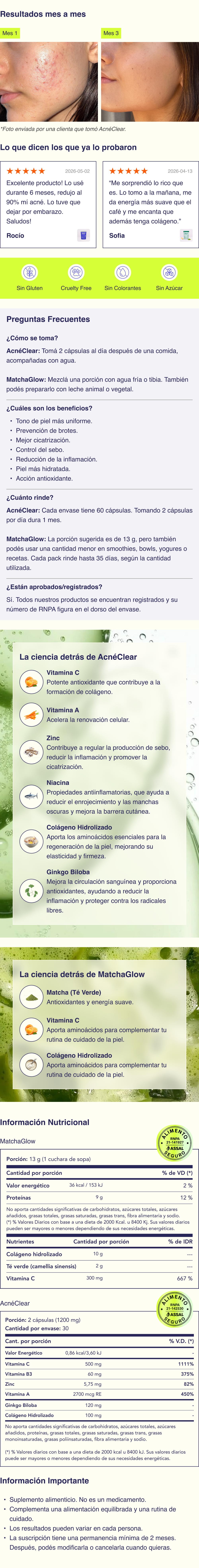 ¿Qué incluye el kit? ✦ MatchaGlow® (suplemento en polvo) Suplemento dietario en polvo formulado con colágeno hidrolizado, té verde y vitamina C, pensado para acompañar la elasticidad, hidratación y luminosidad natural de la piel. Ingredientes principales Colágeno hidrolizado: fuente de aminoácidos que forman parte de la estructura natural de la piel. Té verde (Camellia sinensis): ingrediente de origen vegetal, ampliamente utilizado en rutinas de bienestar. Vitamina C: nutriente esencial que participa en múltiples procesos del organismo. Sabor a mango-maracuyá + té verde. Cómo se toma Colocar MatchaGlow® en un vaso o shaker, agregar agua fría o tibia (no hirviendo) y mezclar bien hasta lograr una bebida homogénea. La cantidad puede ajustarse según tu preferencia de sabor y la preparación que quieras hacer. Para una textura más cremosa, también podés prepararlo con un chorrito de leche animal o vegetal. Además de tomarlo como bebida, podés incorporarlo en distintas recetas frías como licuados, smoothies, bowls, helados caseros, yogures o cremas para pancakes, sumándolo de forma simple a tu rutina diaria. ¿Cuánto rinde? El rendimiento de MatchaGlow® depende de cómo lo incorpores a tu rutina. La porción sugerida es de 13 g, pero también podés usar una cantidad menor en smoothies, bowls, yogures o recetas. Según la cantidad utilizada y la frecuencia de consumo, cada pack puede rendir hasta aproximadamente 15 días. ✦ AcnéClear® (suplemento en cápsulas) Suplemento dietario en cápsulas con una fórmula avanzada que combina vitaminas, minerales y extractos vegetales, diseñado para acompañar pieles con tendencia a brotes y desequilibrios. Ingredientes principales Vitamina A Vitamina C Colágeno hidrolizado Niacina (Vitamina B3) Zinc Ginkgo biloba Cómo se toma Tomar 2 cápsulas por día, después de las comidas de la mañana, acompañadas con un vaso de agua. Contenido 60 cápsulas por envase. Beneficios del kit Acción antioxidante Soporte de colágeno Hidratación y elasticidad de la piel Acompaña un tono de piel más uniforme Apoyo al equilibrio de la piel desde el interior Información importante Suplemento alimenticio. No es un medicamento. Actúan de forma progresiva y acompañan una rutina integral de cuidado de la piel. Resultados variables según cada organismo.