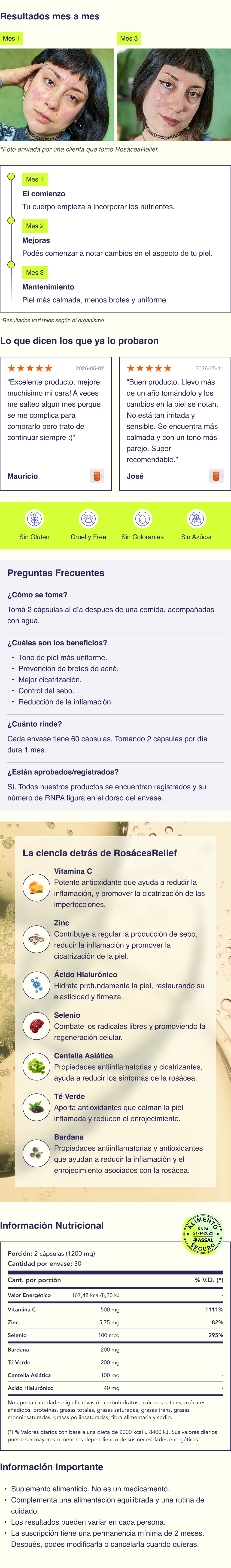  Ingredientes Todos nuestros ingredientes est&aacute;n aprobados por la ANMAT y son completamente seguros para el consumo. No contienen conservantes ni colorantes artificiales, siendo una opci&oacute;n m&aacute;s natural para cuidar tu piel. Vitamina C: un potente antioxidante que ayuda a reducir la inflamaci&oacute;n y mejorar la salud de la piel. &Aacute;cido Hialur&oacute;nico: hidrata profundamente la piel, restaurando su elasticidad y firmeza. Zinc: contribuye a regular la producci&oacute;n de sebo y promover la cicatrizaci&oacute;n de la piel. Extracto de T&eacute; Verde: aporta antioxidantes que calman la piel inflamada y reducen el enrojecimiento. Selenio: apoya la salud de la piel combatiendo los radicales libres y promoviendo la regeneraci&oacute;n celular. Extracto de Centella Asi&aacute;tica: conocido por sus propiedades antiinflamatorias y cicatrizantes, ayuda a reducir los s&iacute;ntomas de la ros&aacute;cea. Bardana: una hierba conocida por sus propiedades antiinflamatorias y antioxidantes que ayudan a reducir la inflamaci&oacute;n y el enrojecimiento asociados con la ros&aacute;cea.  C&oacute;mo se toma La dosis recomendada de nuestras c&aacute;psulas es de 2 al d&iacute;a. Deben tomarse con un vaso de agua despu&eacute;s del desayuno. La hidrataci&oacute;n adecuada ayuda a que los ingredientes activos se absorban de manera m&aacute;s efectiva en tu organismo.  Contenido 60 c&aacute;psulas por cada envase.  Beneficios Tono de piel m&aacute;s uniforme. Prevenci&oacute;n de brotes de ros&aacute;cea. Alivio de la inflamaci&oacute;n. Mejor cicatrizaci&oacute;n. Piel m&aacute;s hidratada.  Composici&oacute;n Vitamina C (&aacute;cido asc&oacute;rbico); Bardana (Arctium lappa L.) ra&iacute;z, extracto seco; T&eacute; Verde (Camelia sinensis L.) hojas, extracto seco; Centella (Hydrocotyle asi&aacute;tica) hojas, extracto seco; &Aacute;cido Hialur&oacute;nico; Zinc, Gluconato; Selenito de sodio; Celulosa microcristalina (EST); Magnesio, estearato (ANAH); Di&oacute;xido de silicio (ANAH); C&aacute;psulas de gelatina.  Aprobado por Nuestros suplementos est&aacute;n formulados con ingredientes de alta calidad y en dosis aprobadas por la ANMAT, asegurando su seguridad y eficacia. Nuestros suplementos fueron desarrollados en conjunto por m&eacute;dicos, dermat&oacute;logos, qu&iacute;micos y farmac&eacute;uticos, quienes aportan su experiencia cient&iacute;fica para crear f&oacute;rmulas efectivas y confiables.  Informaci&oacute;n importante Suplemento alimenticio. No es un medicamento. Act&uacute;an de forma progresiva y acompa&ntilde;an una rutina integral de cuidado de la piel. Resultados variables seg&uacute;n cada organismo. Al suscribirte a nuestros productos, acept&aacute;s un compromiso m&iacute;nimo de permanencia de 2 meses. Durante este per&iacute;odo no ser&aacute; posible cancelar la suscripci&oacute;n. Pasado este plazo, podr&aacute;s modificar, cancelar tu suscripci&oacute;n en cualquier momento contactando a nuestro equipo de atenci&oacute;n.