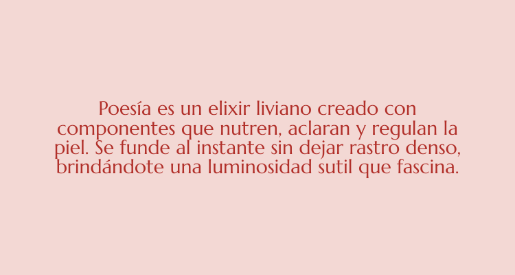 Poesía es el elixir liviano creada con componentes que nutren, aclaran y regulan la piel. Se funde al instante sin dejar rastro denso, brindandote a una luminosidad sutil que fascina.