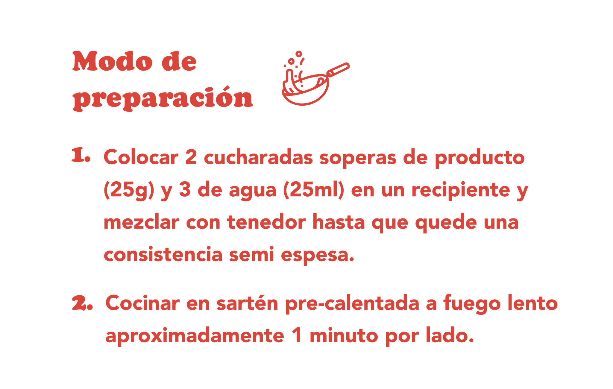MODO DE PREPARACIÓN  Colocar dos cucharadas soperas del producto (25 g) y 3 de agua (25 ml) 30 ml de agua o leche en un recipiente y mezclar con tenedor hasta que quede una consistencia semi espesa. Cocinar a sartén pre-calentada a fuego lento aproximadamente 1 minuto y medio por lado. ¡Combinalos con lo que quieras!