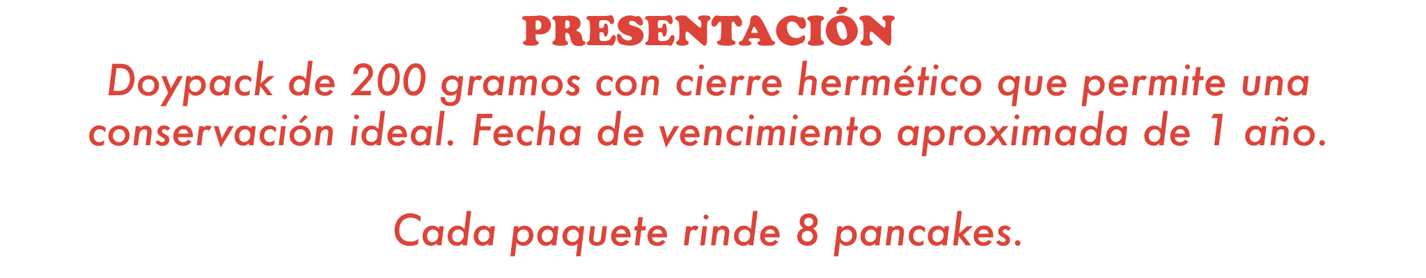PRESENTACIÓN  Doypack de 200 g, con cierre hermético para su excelente conservación. Sabores disponibles: Chocolate y Vainilla.  CADA PAQUETE RINDE 8 PANCAKES