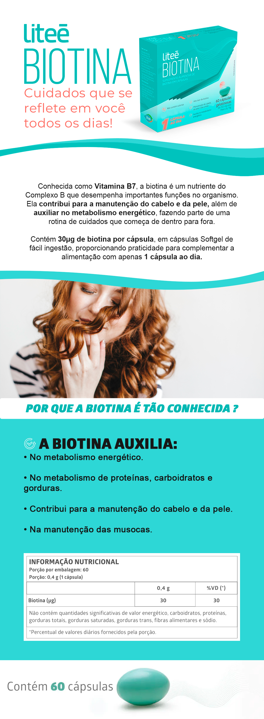 Conhecida como Vitamina B7, a biotina é um nutriente do Complexo B que desempenha importantes funções no organismo. Ela contribui para a manutenção do cabelo e da pele, além de auxiliar no metabolismo energético, fazendo parte de uma rotina de cuidados que começa de dentro para fora. Contém 30µg de biotina por cápsula, em cápsulas Softgel de fácil ingestão, proporcionando praticidade para complementar a alimentação com apenas 1 cápsula ao dia. POR QUE A BIOTINA É TÃO CONHECIDA? Manutenção do cabelo A biotina contribui para a manutenção do cabelo. Manutenção da pele A biotina também contribui para a manutenção da pele. Metabolismo energético Além dos benefícios relacionados à manutenção do cabelo e da pele, a biotina auxilia no metabolismo energético.