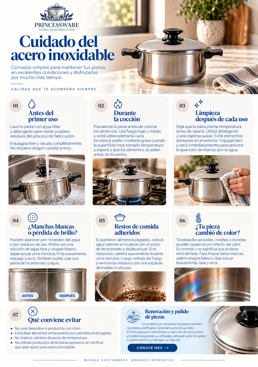 Cuidado del acero inoxidable Cómo mantener tus piezas Princessware en excelentes condiciones  El acero inoxidable está pensado para acompañarte durante años. Con algunos cuidados simples podés conservar su terminación, su brillo y su buen desempeño en el uso diario.  Antes del primer uso Antes de estrenar tu pieza, lavala con agua tibia y detergente para retirar posibles residuos del proceso de fabricación.  Enjuagala bien y secala completamente antes de comenzar a cocinar.  No necesita ningún proceso especial de curado previo.  Durante la cocción Para obtener mejores resultados y cuidar la superficie de tus piezas:  Precalentá la pieza antes de colocar los alimentos. Preferí fuego bajo o medio. Evitá sobrecalentar la pieza vacía durante períodos prolongados. Incorporá aceite, manteca u otra materia grasa una vez que la superficie haya tomado temperatura. Antes de dar vuelta carnes u otros alimentos, esperá a que se hayan sellado correctamente. Una temperatura adecuada ayuda a cocinar de manera uniforme y facilita también la limpieza posterior.  Limpieza después de cada uso Esperá a que la pieza pierda temperatura antes de lavarla.  Utilizá detergente y una esponja adecuada para acero inoxidable. Para las superficies exteriores, recomendamos evitar elementos excesivamente abrasivos que puedan afectar el acabado.  Después del lavado, enjuagá y secá inmediatamente para reducir la aparición de marcas provocadas por el agua.  ¿Aparecieron manchas blancas o perdió brillo? Las marcas claras pueden producirse por minerales presentes en el agua o por residuos propios del uso cotidiano.  Podés probar con una solución de agua tibia y vinagre blanco. Aplicala sobre la superficie, dejala actuar durante unos minutos, frotá suavemente y luego enjuagá y secá.  Otra alternativa es preparar una pasta suave de bicarbonato y agua para trabajar sobre la zona afectada.  Restos de comida adheridos Si quedaron alimentos pegados o restos quemados, evitá raspar la superficie en seco.  Colocá agua caliente dentro de la pieza junto con una pequeña cantidad de bicarbonato y dejala actuar. Si fuera necesario, calentá suavemente durante unos minutos.  Luego retirala del fuego y remové los residuos con una espátula de madera o silicona.  ¿Tu pieza cambió de color? Después de cocinar a temperaturas elevadas pueden aparecer tonalidades azuladas, violetas o doradas sobre el acero.  Este cambio de color puede producirse por efecto del calor y no necesariamente significa que la pieza esté dañada.  Para limpiar estas marcas, podés aplicar una pequeña cantidad de vinagre blanco sobre la zona, dejar actuar brevemente, lavar y secar.  Qué conviene evitar Para preservar mejor tus piezas Princessware:  Evitá utilizar lavandina o productos con cloro. No dejes alimentos almacenados durante períodos prolongados dentro de la pieza. Evitá cambios bruscos de temperatura, como colocar una pieza muy caliente directamente bajo agua fría. No utilices productos de limpieza agresivos sin comprobar previamente que sean aptos para acero inoxidable. Cuidarlas también es hacerlas durar Con el paso del tiempo, una pieza puede sumar pequeñas marcas, rayones superficiales o perder parte de su brillo original.  Para esos casos, Princessware puede ofrecer un Servicio de Renovación y Pulido, pensado para recuperar la terminación de piezas usadas y prolongar su vida útil.    Cuidá tus piezas. Disfrutalas por mucho más tiempo.