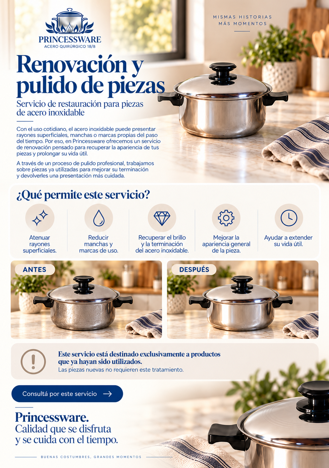 Renovación y pulido de piezas Servicio de restauración para piezas de acero inoxidable  Con el uso cotidiano, el acero inoxidable puede presentar rayones superficiales, manchas o marcas propias del paso del tiempo. Por eso, en Princessware ofrecemos un servicio de renovación pensado para recuperar la apariencia de tus piezas y prolongar su vida útil.  A través de un proceso de pulido profesional, trabajamos sobre piezas ya utilizadas para mejorar su terminación y devolverles una presentación más cuidada.  ¿Qué permite este servicio?  Atenuar rayones superficiales. Reducir manchas y marcas de uso. Recuperar el brillo y la terminación del acero inoxidable. Mejorar la apariencia general de la pieza. Ayudar a extender su vida útil. Este servicio está destinado exclusivamente a productos que ya hayan sido utilizados. Las piezas nuevas no requieren este tratamiento.    Princessware. Calidad que se disfruta y se cuida con el tiempo.