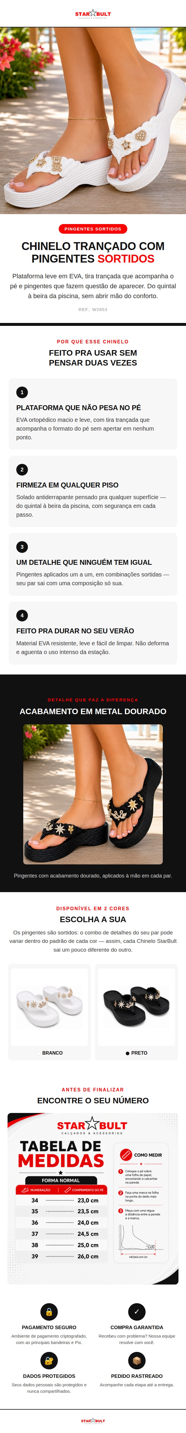 O Chinelo StarBult Trançado com Pingentes Sortidos combina o conforto de uma plataforma 100% EVA ortopédica com a leveza de uma tira trançada — e o toque final fica por conta dos pingentes dourados, aplicados um a um, em combinações sortidas que tornam cada par único. Ideal para o dia a dia e para os dias mais quentes do ano, o solado é antiderrapante e a estrutura em EVA é leve, macia e fácil de limpar — não deforma com o uso e acompanha a rotina sem pesar. Disponível nas cores Branco e Preto, do 34 ao 39. Ficha técnica: Material: 100% EVA Solado: Antiderrapante Indicação: Ortopédica Detalhes: Pingentes sortidos (o combo pode variar por unidade) Numeração: 34 ao 39 Cores: Branco, Preto Referência: W2653