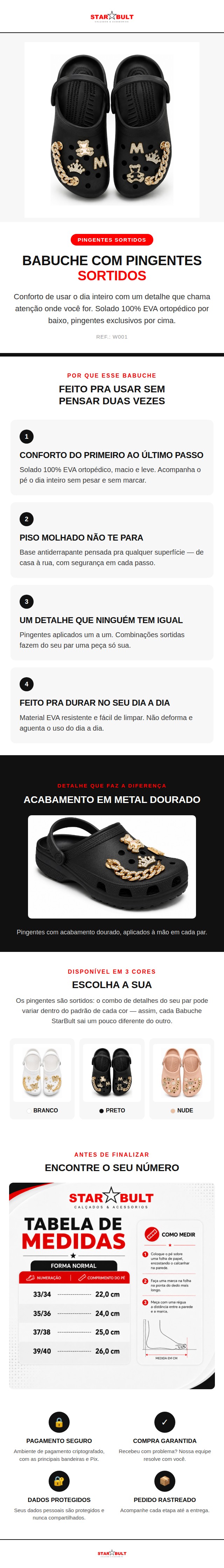 O Babuche StarBult com Pingentes Sortidos une o conforto de um cal&ccedil;ado 100% EVA ortop&eacute;dico com um detalhe que n&atilde;o passa despercebido: pingentes dourados aplicados um a um, em combina&ccedil;&otilde;es sortidas que tornam cada par &uacute;nico.  Indicado para o uso no dia a dia, o solado &eacute; antiderrapante e a estrutura em EVA &eacute; leve, macia e f&aacute;cil de limpar &mdash; n&atilde;o deforma com o uso e acompanha a rotina sem pesar.  Dispon&iacute;vel nas cores Branco, Preto e Nude, do 33/34 ao 39/40.  Ficha t&eacute;cnica: Material: 100% EVA Solado: Antiderrapante Indica&ccedil;&atilde;o: Ortop&eacute;dica Detalhes: Pingentes sortidos (o combo pode variar por unidade) Numera&ccedil;&atilde;o: 33/34 ao 39/40 Cores: Branco, Preto, Nude Refer&ecirc;ncia: W001