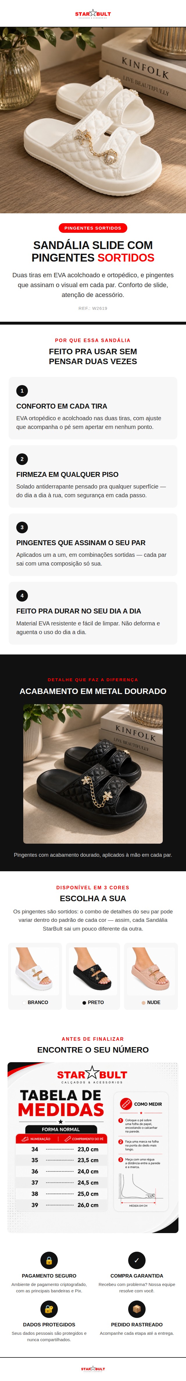 A Sand&aacute;lia Slide StarBult com Pingentes Sortidos combina duas tiras em EVA ortop&eacute;dico e acolchoado com pingentes dourados aplicados um a um, em combina&ccedil;&otilde;es sortidas que tornam cada par &uacute;nico.  O solado &eacute; antiderrapante e a estrutura em EVA &eacute; leve, macia e f&aacute;cil de limpar &mdash; n&atilde;o deforma com o uso e acompanha a rotina sem pesar.  Dispon&iacute;vel nas cores Branco, Preto e Nude, do 34 ao 39.  Ficha t&eacute;cnica: Material: 100% EVA Solado: Antiderrapante Indica&ccedil;&atilde;o: Ortop&eacute;dica Detalhes: Pingentes sortidos (o combo pode variar por unidade) Numera&ccedil;&atilde;o: 34 ao 39 Cores: Branco, Preto, Nude Refer&ecirc;ncia: W2619