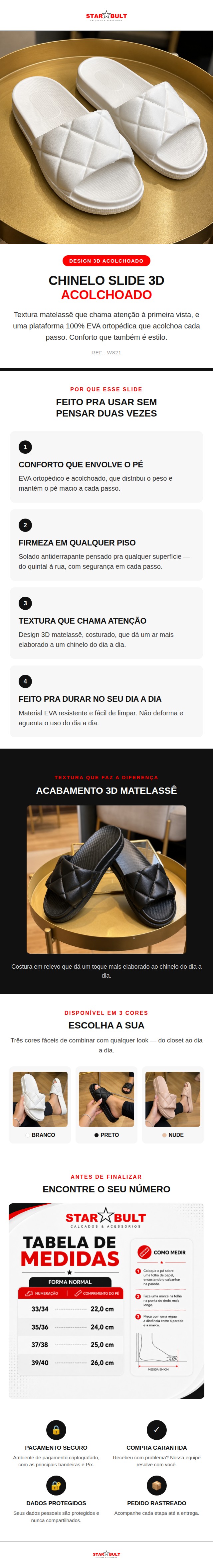 O Chinelo Slide 3D StarBult combina o conforto de uma plataforma 100% EVA ortop&eacute;dica com uma textura matelass&ecirc; que d&aacute; um toque mais elaborado ao dia a dia &mdash; sem perder a praticidade de um slide.  O solado &eacute; antiderrapante e a estrutura em EVA &eacute; leve, macia e f&aacute;cil de limpar &mdash; n&atilde;o deforma com o uso e acompanha a rotina sem pesar.  Dispon&iacute;vel nas cores Branco, Preto e Nude, do 33/34 ao 39/40.  Ficha t&eacute;cnica: Material: 100% EVA Solado: Antiderrapante Indica&ccedil;&atilde;o: Ortop&eacute;dica Detalhes: Design 3D acolchoado (matelass&ecirc;) Numera&ccedil;&atilde;o: 33/34 ao 39/40 Cores: Branco, Preto, Nude Refer&ecirc;ncia: W821