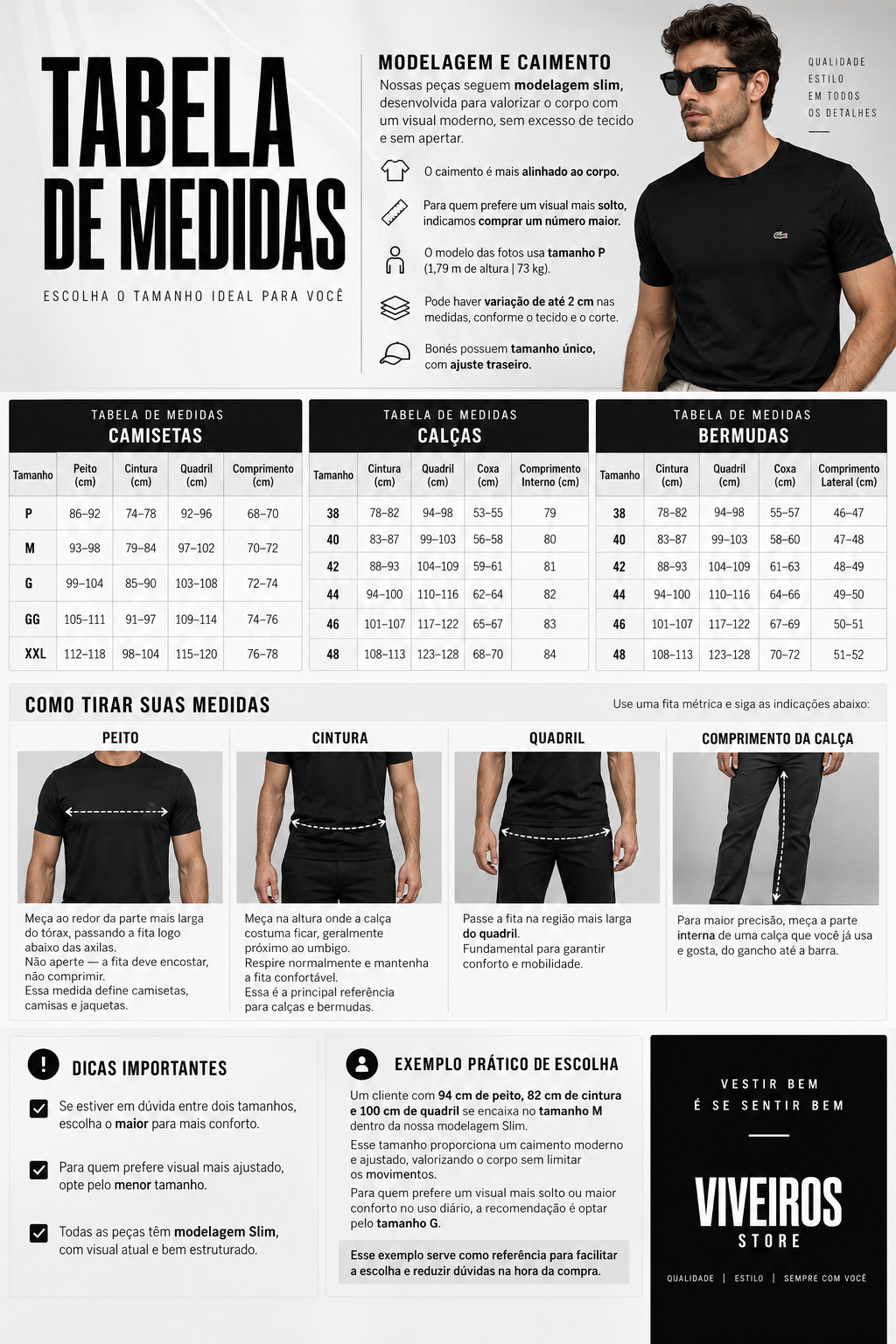 TABELA DE MEDIDAS  MODELAGEM E CAIMENTO  Nossas peças possuem modelagem Slim, desenvolvida para proporcionar um visual moderno e estruturado, com caimento alinhado ao corpo — sem excesso de tecido e sem apertar.  Caimento: mais ajustado ao corpo.  Prefere mais folgado? Opte por um tamanho maior.  Modelo das fotos: tamanho P — 1,79 m | 73 kg.  Variação: as medidas podem apresentar diferença de até 2 cm, conforme o tecido e o corte.  Bonés: tamanho único, com ajuste traseiro.  TABELA DE MEDIDAS — CAMISETAS  TAMANHO  PEITO  CINTURA  QUADRIL  COMPRIMENTO  P  86–92 cm  74–78 cm  92–96 cm  68–70 cm  M  93–98 cm  79–84 cm  97–102 cm  70–72 cm  G  99–104 cm  85–90 cm  103–108 cm  72–74 cm  GG  105–111 cm  91–97 cm  109–114 cm  74–76 cm  XXL  112–118 cm  98–104 cm  115–120 cm  76–78 cm  TABELA DE MEDIDAS — CALÇAS  TAMANHO  CINTURA  QUADRIL  COXA  COMPRIMENTO INTERNO  38  78–82 cm  94–98 cm  53–55 cm  79 cm  40  83–87 cm  99–103 cm  56–58 cm  80 cm  42  88–93 cm  104–109 cm  59–61 cm  81 cm  44  94–100 cm  110–116 cm  62–64 cm  82 cm  46  101–107 cm  117–122 cm  65–67 cm  83 cm  48  108–113 cm  123–128 cm  68–70 cm  84 cm  TABELA DE MEDIDAS — BERMUDAS  TAMANHO  CINTURA  QUADRIL  COXA  COMPRIMENTO LATERAL  38  78–82 cm  94–98 cm  55–57 cm  46–47 cm  40  83–87 cm  99–103 cm  58–60 cm  47–48 cm  42  88–93 cm  104–109 cm  61–63 cm  48–49 cm  44  94–100 cm  110–116 cm  64–66 cm  49–50 cm  46  101–107 cm  117–122 cm  67–69 cm  50–51 cm  48  108–113 cm  123–128 cm  70–72 cm  51–52 cm  COMO TIRAR SUAS MEDIDAS  PEITO  Meça a parte mais larga do tórax, passando a fita logo abaixo das axilas.  Importante: não aperte a fita. Ela deve encostar no corpo sem comprimir.  Essa medida é utilizada como referência para camisetas, camisas e jaquetas.  CINTURA  Meça na altura em que a calça costuma ficar, geralmente próxima ao umbigo.  Respire normalmente e mantenha a fita confortável, sem apertar.  É a principal referência para calças e bermudas.  QUADRIL  Passe a fita pela região mais larga do quadril.  Essa medida ajuda a garantir conforto e mobilidade.  COMPRIMENTO DA CALÇA  Para maior precisão, utilize uma calça que você já possui e gosta do comprimento.  Meça pela parte interna, do gancho até a barra.  DICAS PARA ESCOLHER O TAMANHO  EM DÚVIDA ENTRE DOIS TAMANHOS? Escolha o maior para um caimento mais confortável.  PREFERE UM CAIMENTO MAIS AJUSTADO? Opte pelo menor tamanho dentro das suas medidas.  MODELAGEM SLIM Nossas peças possuem uma modelagem mais alinhada ao corpo, com visual moderno e estruturado.  EXEMPLO PRÁTICO  Um cliente com:  94 cm de peito 82 cm de cintura 100 cm de quadril  se enquadra no tamanho M dentro da nossa modelagem Slim.  O tamanho M proporciona um caimento moderno e ajustado, sem limitar os movimentos.  Para quem prefere um caimento mais solto e confortável, a indicação é optar pelo tamanho G.  Este exemplo serve apenas como referência para facilitar a escolha do tamanho.