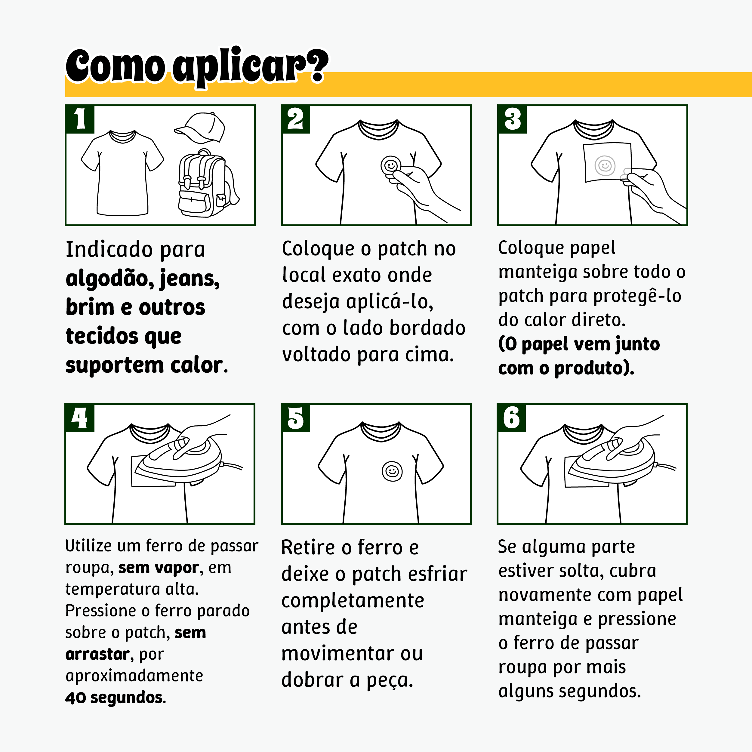 Como aplicar? 1- Indicado para algodão, jeans, brim e outros tecidos que suportem calor. 2- Coloque o patch no local exato onde deseja aplicá-lo, com o lado bordado voltado para cima. 3- Coloque papel manteiga sobre todo o patch para protegê-lo do calor direto. (O papel vem junto com o produto). 4- Utilize um ferro de passar roupa, sem vapor, em temperatura alta. Pressione o ferro parado sobre o patch, sem arrastar, por aproximadamente 40 segundos. 5- Retire o ferro e deixe o patch esfriar completamente antes de movimentar ou dobrar a peça. 6- Se alguma parte estiver solta, cubra novamente com papel manteiga e pressione o ferro de passar roupa por mais alguns segundos.