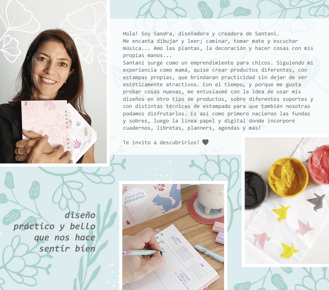 Hola! Soy Sandra, dise&ntilde;adora y creadora de Santani.  Me encanta dibujar y leer; caminar, tomar mate y escuchar m&uacute;sica... Amo las plantas, la decoraci&oacute;n y hacer cosas con mis propias manos... Santani surge como un emprendimiento para chicos. Siguiendo mi experiencia como mam&aacute;, quise crear productos diferentes, con estampas propias, que brindaran practicidad sin dejar de ser est&eacute;ticamente atractivos. Con el tiempo, y porque me gusta probar cosas nuevas, me entusiasm&eacute; con la idea de usar mis dise&ntilde;os en otro tipo de productos, sobre diferentes soportes y con distintas t&eacute;cnicas de estampado para que tambi&eacute;n nosotras podamos disfrutarlos. Es as&iacute; como primero nacieron las fundas y sobres, luego la l&iacute;nea papel y digital donde incorpor&eacute;  cuadernos, libretas, planners, agendas y m&aacute;s!  Te invito a descubrirlos!