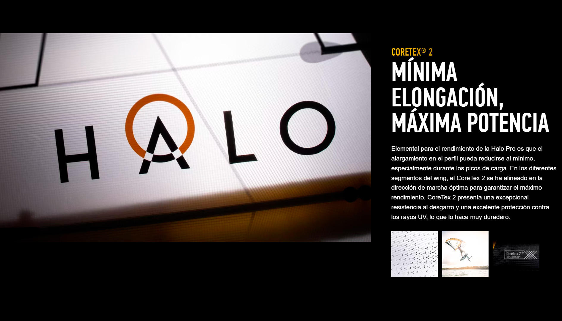 CORETEX® 2 MÍNIMA ELONGACIÓN, MÁXIMA POTENCIA Elemental para el rendimiento de la Halo Pro es que el alargamiento en el perfil pueda reducirse al mínimo, especialmente durante los picos de carga. En los diferentes segmentos del wing, el CoreTex 2 se ha alineado en la dirección de marcha óptima para garantizar el máximo rendimiento. CoreTex 2 presenta una excepcional resistencia al desgarro y una excelente protección contra los rayos UV, lo que lo hace muy duradero.