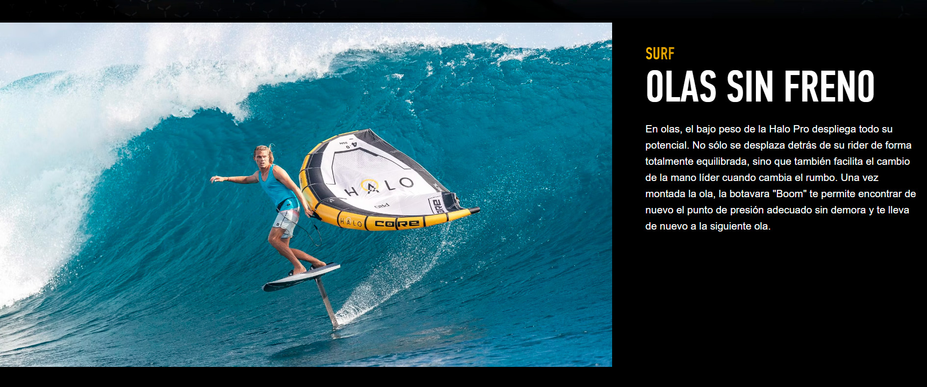 SURF OLAS SIN FRENO En olas, el bajo peso de la Halo Pro despliega todo su potencial. No sólo se desplaza detrás de su rider de forma totalmente equilibrada, sino que también facilita el cambio de la mano líder cuando cambia el rumbo. Una vez montada la ola, la botavara "Boom" te permite encontrar de nuevo el punto de presión adecuado sin demora y te lleva de nuevo a la siguiente ola. 