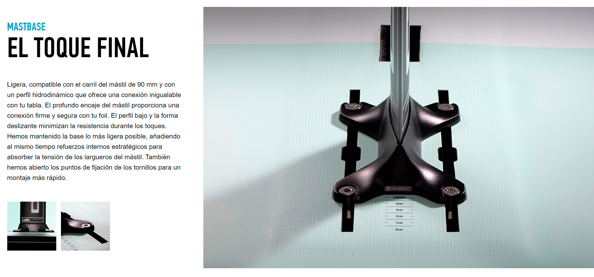 MASTBASE EL TOQUE FINAL Ligera, compatible con el carril del mástil de 90 mm y con un perfil hidrodinámico que ofrece una conexión inigualable con tu tabla. El profundo encaje del mástil proporciona una conexión firme y segura con tu foil. El perfil bajo y la forma deslizante minimizan la resistencia durante los toques. Hemos mantenido la base lo más ligera posible, añadiendo al mismo tiempo refuerzos internos estratégicos para absorber la tensión de los largueros del mástil. También hemos abierto los puntos de fijación de los tornillos para un montaje más rápido.
