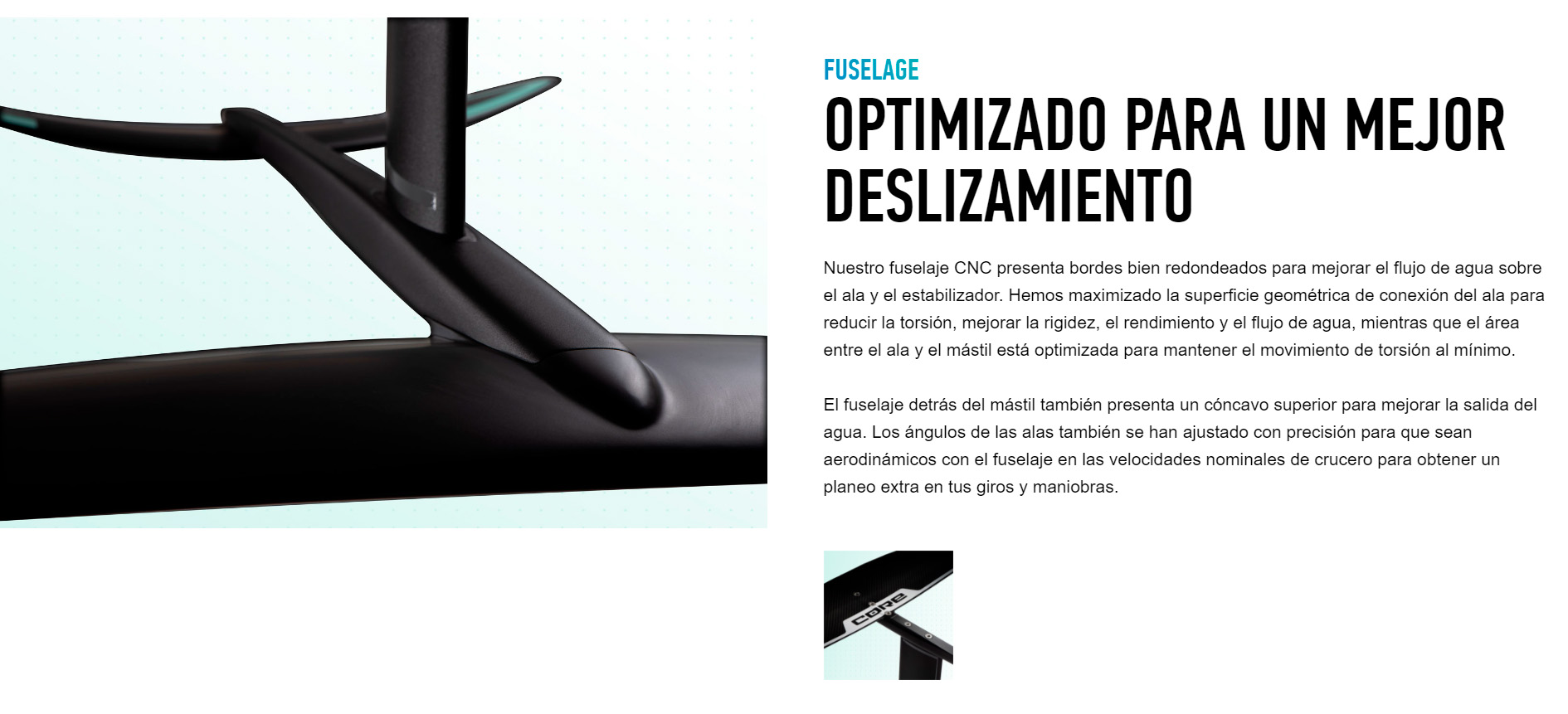 FUSELAGE OPTIMIZADO PARA UN MEJOR DESLIZAMIENTO Nuestro fuselaje CNC presenta bordes bien redondeados para mejorar el flujo de agua sobre el ala y el estabilizador. Hemos maximizado la superficie geométrica de conexión del ala para reducir la torsión, mejorar la rigidez, el rendimiento y el flujo de agua, mientras que el área entre el ala y el mástil está optimizada para mantener el movimiento de torsión al mínimo.  El fuselaje detrás del mástil también presenta un cóncavo superior para mejorar la salida del agua. Los ángulos de las alas también se han ajustado con precisión para que sean aerodinámicos con el fuselaje en las velocidades nominales de crucero para obtener un planeo extra en tus giros y maniobras.