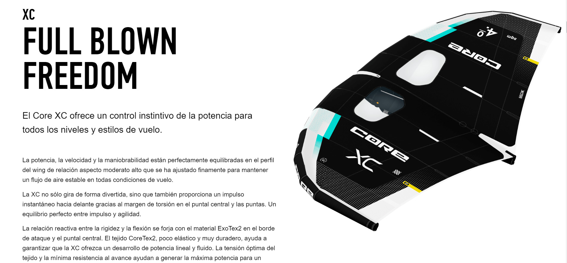 FULL BLOWN FREEDOM  El Core XC ofrece un control instintivo de la potencia para todos los niveles y estilos de vuelo.   La potencia, la velocidad y la maniobrabilidad están perfectamente equilibradas en el perfil del wing de relación aspecto moderato alto que se ha ajustado finamente para mantener un flujo de aire estable en todas condiciones de vuelo.  La XC no sólo gira de forma divertida, sino que también proporciona un impulso instantáneo hacia delante gracias al margen de torsión en el puntal central y las puntas. Un equilibrio perfecto entre impulso y agilidad.  La relación reactiva entre la rigidez y la flexión se forja con el material ExoTex2 en el borde de ataque y el puntal central. El tejido CoreTex2, poco elástico y muy duradero, ayuda a garantizar que la XC ofrezca un desarrollo de potencia lineal y fluido. La tensión óptima del tejido y la mínima resistencia al avance ayudan a generar la máxima potencia para un rápido despegue y luego ofrece un control preciso en vuelo para que simplemente dejas que tus sentidos tomen el control. Las asas firmes y ergonómicas son extra anchas para todos los estilos de pilotaje y ofrecen la sensación más directa de control de potencia en la palma de tus manos.  TAMAÑOS: 2.5 - 3.0 - 3.5 - 4.0 - 4.5 - 5 - 5.5 - 6.0 - 7.0