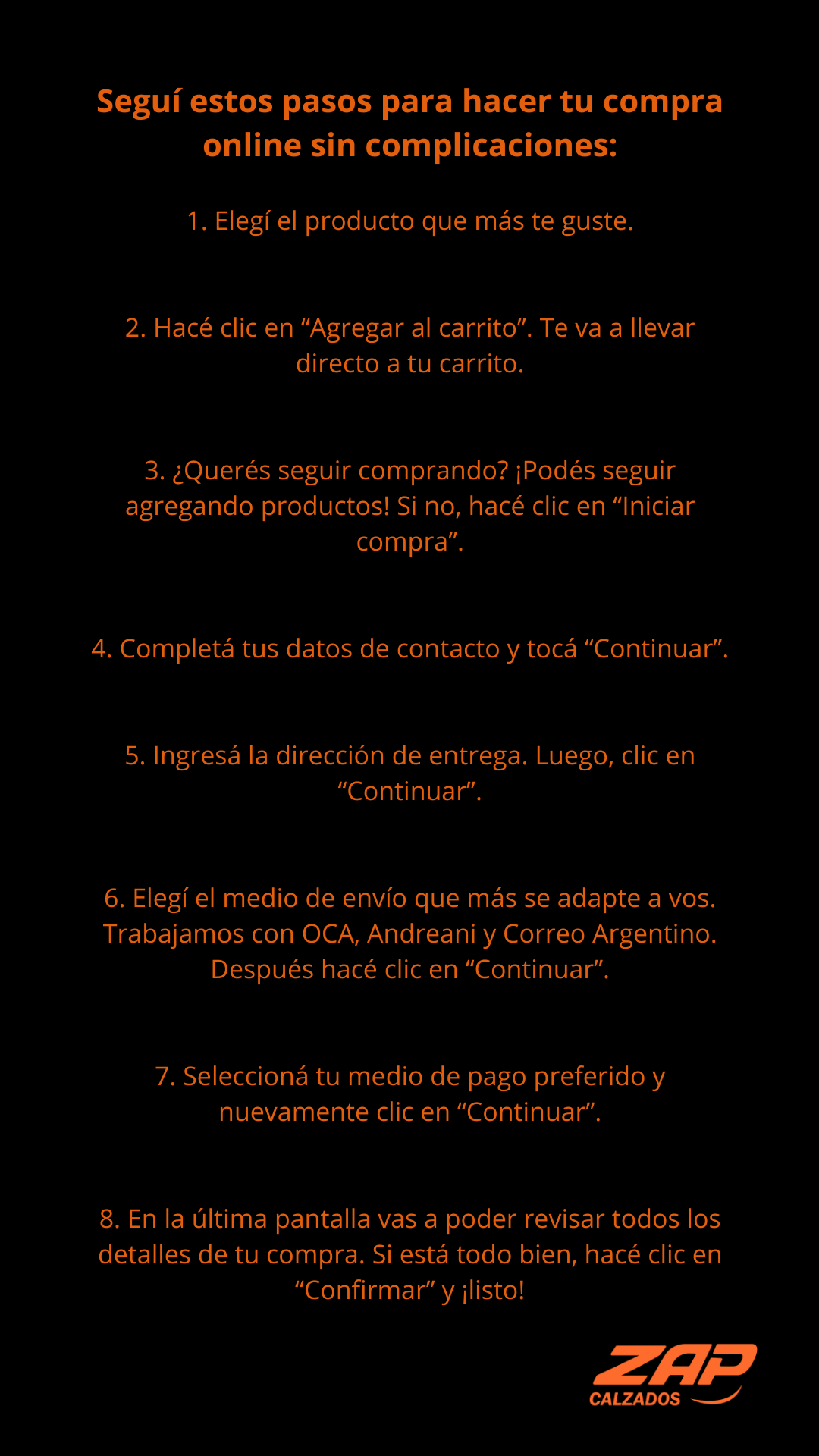 Seguí estos pasos para hacer tu compra online sin complicaciones:    1. Elegí el producto que más te guste.      2. Hacé clic en “Agregar al carrito”. Te va a llevar directo a tu carrito.      3. ¿Querés seguir comprando? ¡Podés seguir agregando productos! Si no, hacé clic en “Iniciar compra”.      4. Completá tus datos de contacto y tocá “Continuar”.      5. Ingresá la dirección de entrega. Luego, clic en “Continuar”.      6. Elegí el medio de envío que más se adapte a vos. Trabajamos con OCA, Andreani y Correo Argentino. Después hacé clic en “Continuar”.      7. Seleccioná tu medio de pago preferido y nuevamente clic en “Continuar”.      8. En la última pantalla vas a poder revisar todos los detalles de tu compra. Si está todo bien, hacé clic en “Confirmar” y ¡listo!          ---    Política de cambios y devoluciones    ¿Necesitás hacer un cambio? No te preocupes, estamos para ayudarte.    Escribinos por WhatsApp o mail indicando tu número de pedido, nombre y apellido, y el motivo del cambio.    Importante: Solo hacemos cambios por talle. Si querés cambiar por otro modelo, primero tenés que devolver la compra actual y luego hacer una nueva.    Nuestro horario de atención al cliente es de lunes a viernes de 9 a 16 hs.      Contacto:    WhatsApp: 1153179245    Mail: zapcalzados@gmail.com        ---    ¿Sos mayorista?    Contactanos a zapcalzados@gmail.com para conocer nuestras condiciones especiales.